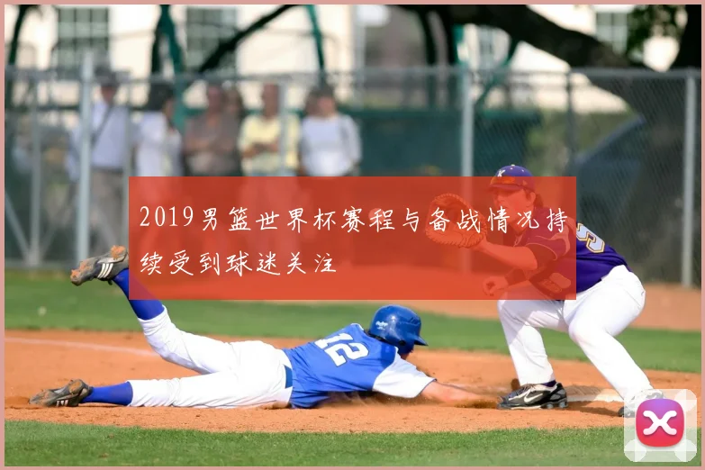 2019男篮世界杯赛程与备战情况持续受到球迷关注