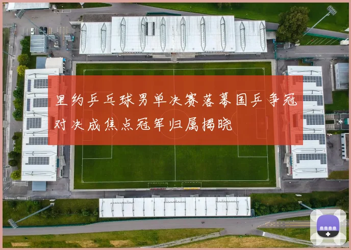 里约乒乓球男单决赛落幕国乒争冠对决成焦点冠军归属揭晓