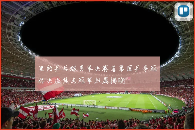 里约乒乓球男单决赛落幕国乒争冠对决成焦点冠军归属揭晓