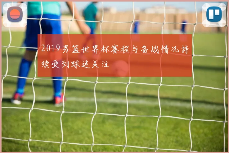 2019男篮世界杯赛程与备战情况持续受到球迷关注