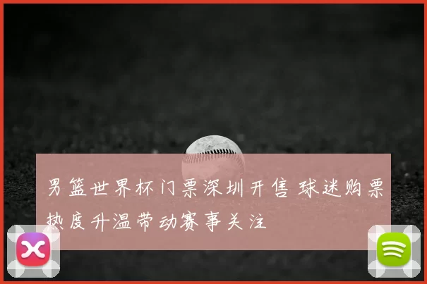 男篮世界杯门票深圳开售 球迷购票热度升温带动赛事关注