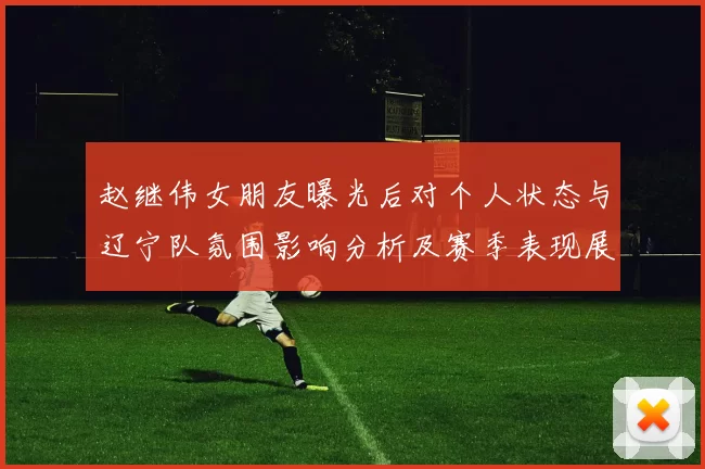 赵继伟女朋友曝光后对个人状态与辽宁队氛围影响分析及赛季表现展望