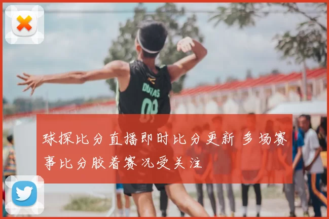 球探比分直播即时比分更新 多场赛事比分胶着赛况受关注