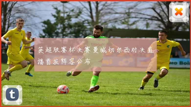 英超联赛杯决赛曼城切尔西对决直播首发阵容公布