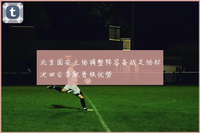 北京国安主场调整阵容备战足协杯次回合争取晋级优势