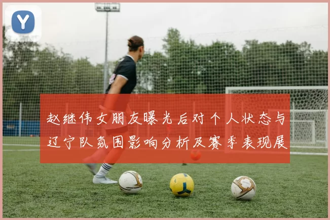 赵继伟女朋友曝光后对个人状态与辽宁队氛围影响分析及赛季表现展望