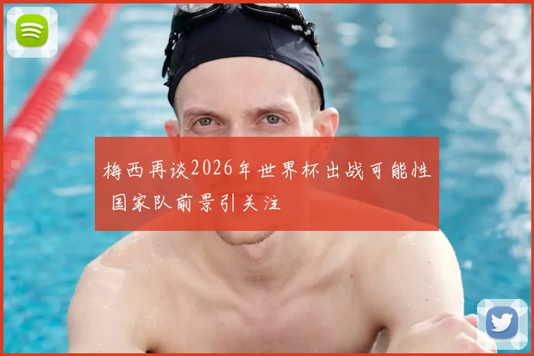 梅西再谈2026年世界杯出战可能性 国家队前景引关注