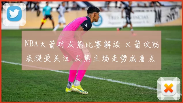 NBA火箭对灰熊比赛解读 火箭攻防表现受关注 灰熊主场走势成看点