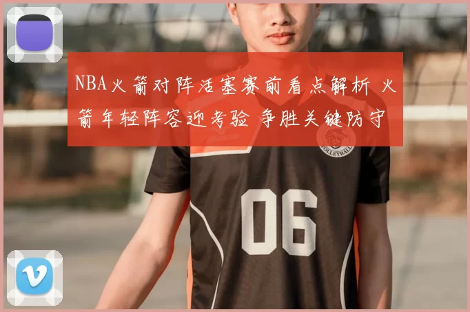 NBA火箭对阵活塞赛前看点解析 火箭年轻阵容迎考验 争胜关键防守