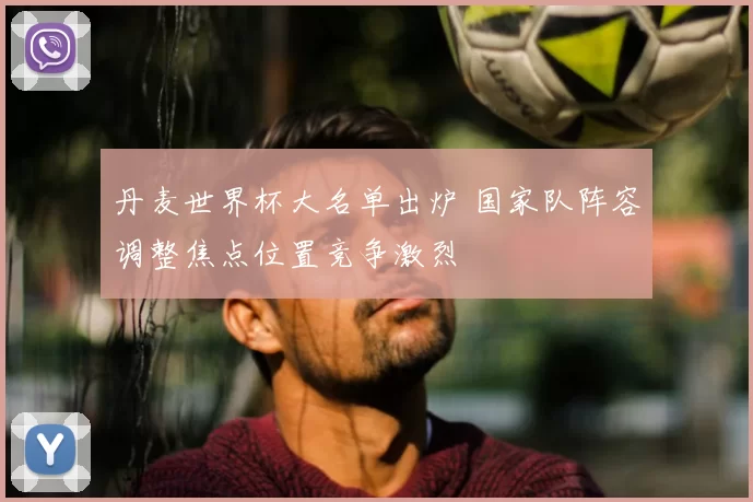 丹麦世界杯大名单出炉 国家队阵容调整焦点位置竞争激烈