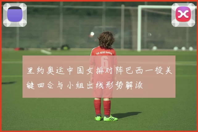 里约奥运中国女排对阵巴西一役关键回合与小组出线形势解读