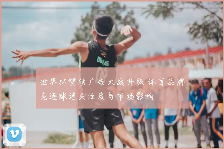 世界杯赞助广告大战升级 体育品牌竞逐球迷关注度与市场影响
