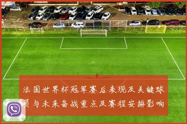 法国世界杯冠军赛后表现及关键球员与未来备战重点及赛程安排影响