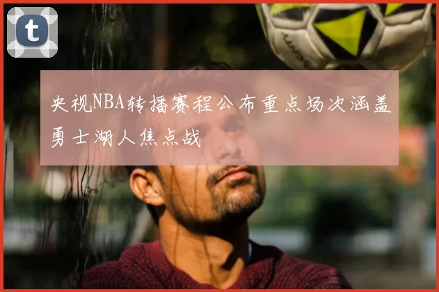 央视NBA转播赛程公布重点场次涵盖勇士湖人焦点战