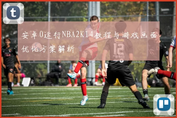 安卓0运行NBA2K14教程与游戏画面优化方案解析