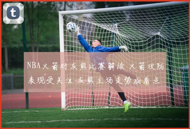 NBA火箭对灰熊比赛解读 火箭攻防表现受关注 灰熊主场走势成看点