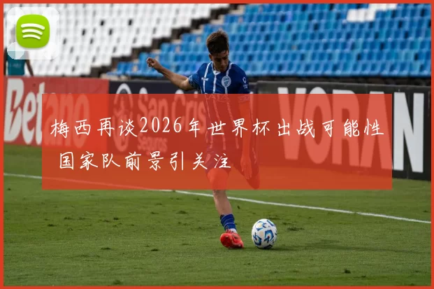 梅西再谈2026年世界杯出战可能性 国家队前景引关注