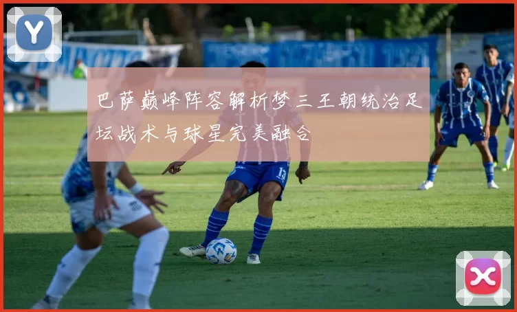 巴萨巅峰阵容解析梦三王朝统治足坛战术与球星完美融合