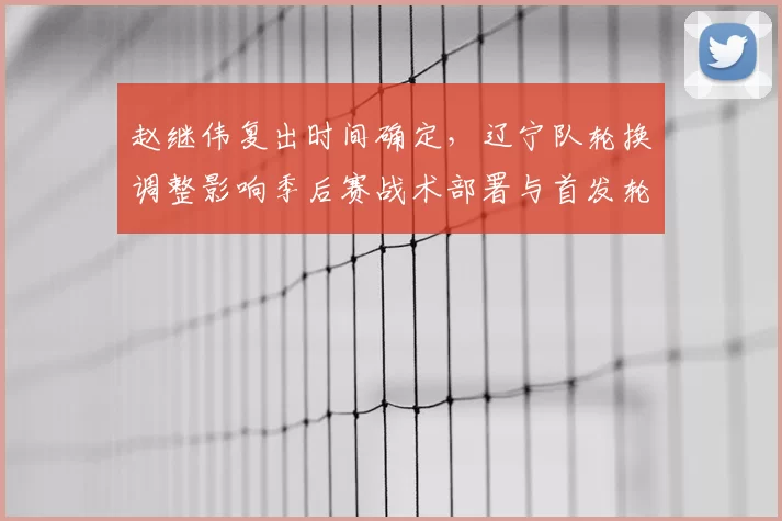 赵继伟复出时间确定，辽宁队轮换调整影响季后赛战术部署与首发轮换