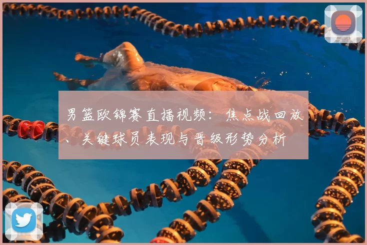 男篮欧锦赛直播视频：焦点战回放、关键球员表现与晋级形势分析