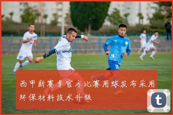 西甲新赛季官方比赛用球发布采用环保材料技术升级