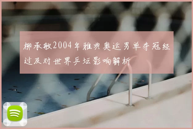 柳承敏2004年雅典奥运男单夺冠经过及对世界乒坛影响解析