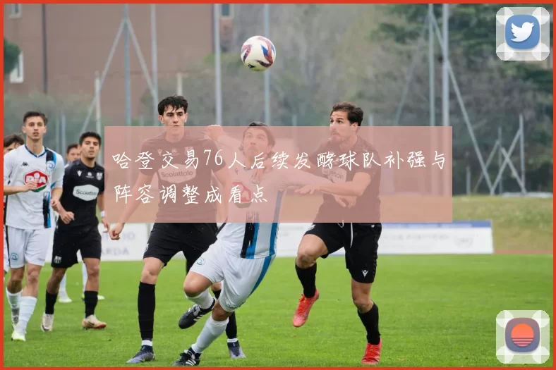 哈登交易76人后续发酵球队补强与阵容调整成看点