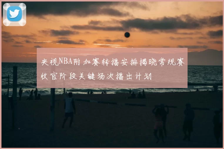 央视NBA附加赛转播安排揭晓常规赛收官阶段关键场次播出计划