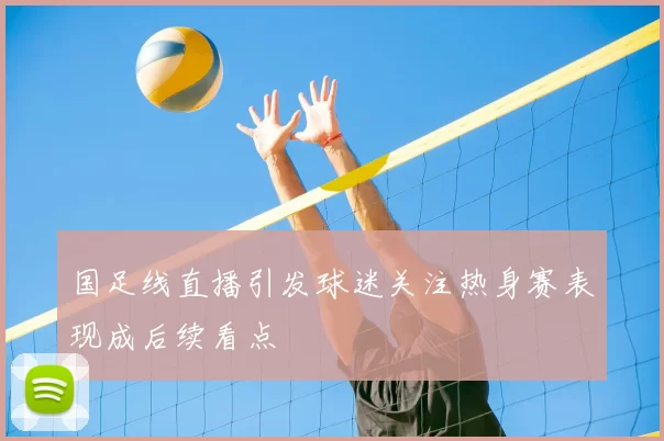 国足线直播引发球迷关注热身赛表现成后续看点