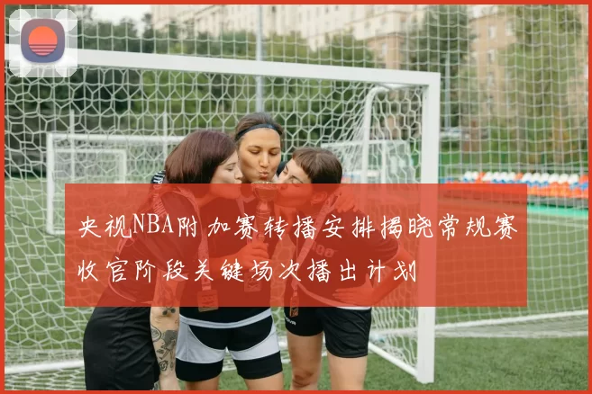 央视NBA附加赛转播安排揭晓常规赛收官阶段关键场次播出计划