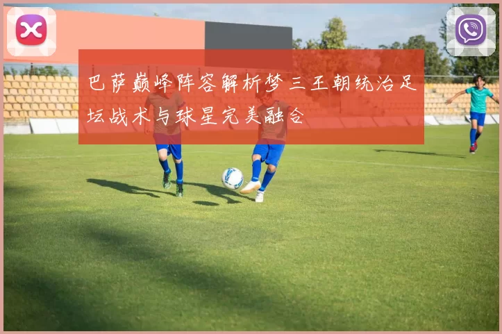 巴萨巅峰阵容解析梦三王朝统治足坛战术与球星完美融合